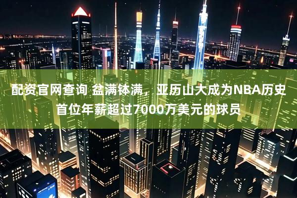 配资官网查询 盆满钵满，亚历山大成为NBA历史首位年薪超过7000万美元的球员