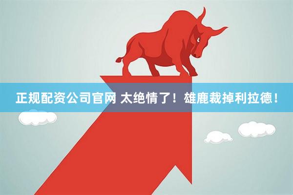 正规配资公司官网 太绝情了！雄鹿裁掉利拉德！