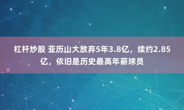杠杆炒股 亚历山大放弃5年3.8亿，续约2.85亿，依旧是历史最高年薪球员