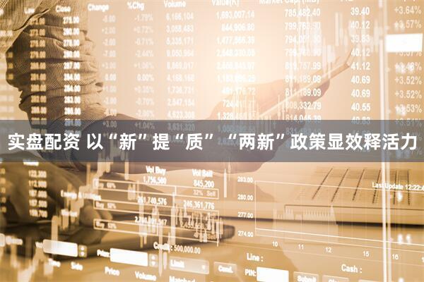 实盘配资 以“新”提“质” “两新”政策显效释活力