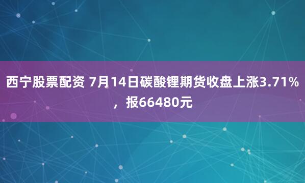 西宁股票配资 7月14日碳酸锂期货收盘上涨3.71%，报66480元