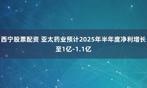 西宁股票配资 亚太药业预计2025年半年度净利增长至1亿-1.1亿