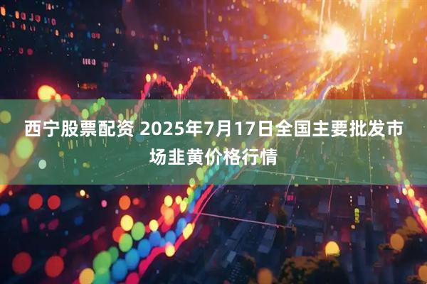 西宁股票配资 2025年7月17日全国主要批发市场韭黄价格行情
