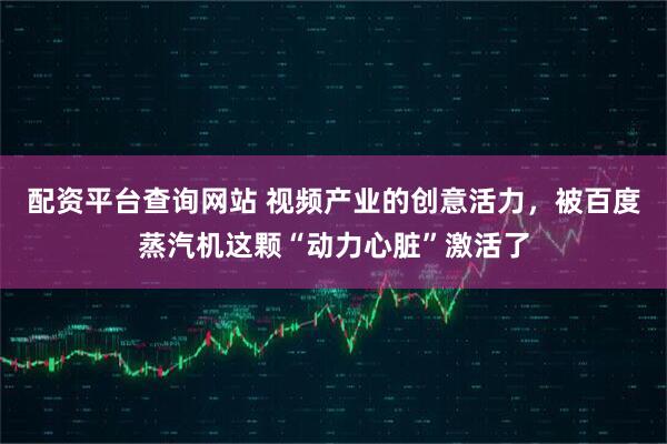 配资平台查询网站 视频产业的创意活力，被百度蒸汽机这颗“动力心脏”激活了