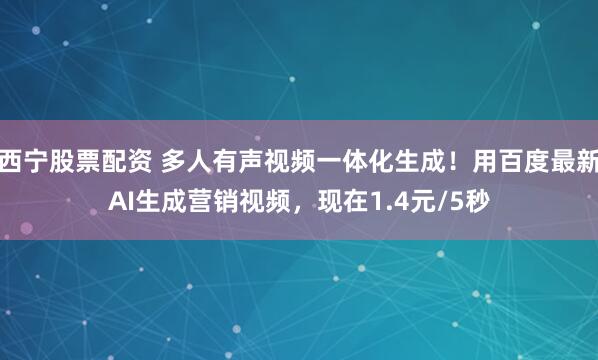 西宁股票配资 多人有声视频一体化生成！用百度最新AI生成营销视频，现在1.4元/5秒