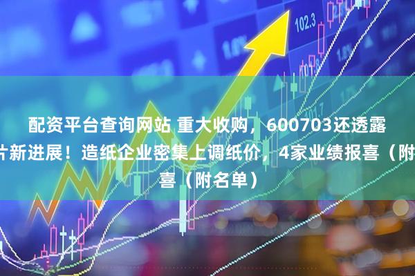 配资平台查询网站 重大收购，600703还透露光芯片新进展！造纸企业密集上调纸价，4家业绩报喜（附名单）