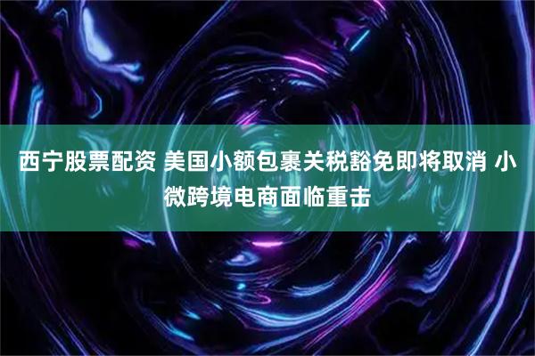 西宁股票配资 美国小额包裹关税豁免即将取消 小微跨境电商面临重击