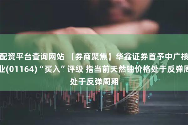 配资平台查询网站 【券商聚焦】华鑫证券首予中广核矿业(01164)“买入”评级 指当前天然铀价格处于反弹周期