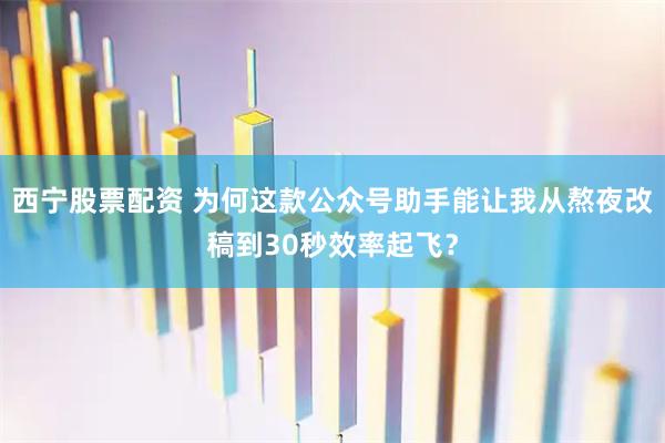 西宁股票配资 为何这款公众号助手能让我从熬夜改稿到30秒效率起飞？