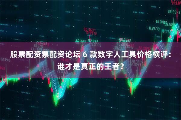 股票配资票配资论坛 6 款数字人工具价格横评：谁才是真正的王者？