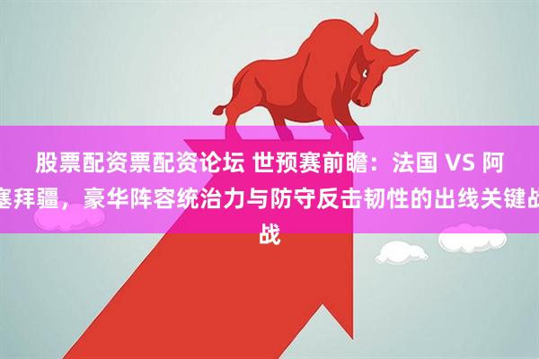 股票配资票配资论坛 世预赛前瞻：法国 VS 阿塞拜疆，豪华阵容统治力与防守反击韧性的出线关键战
