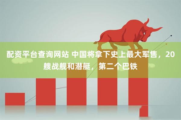 配资平台查询网站 中国将拿下史上最大军售,20艘战舰和潜艇,第二个巴铁