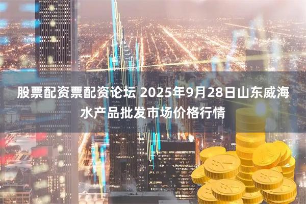 股票配资票配资论坛 2025年9月28日山东威海水产品批发市场价格行情