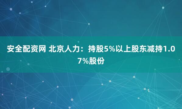 安全配资网 北京人力：持股5%以上股东减持1.07%股份