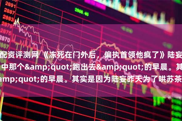 配资评测网 《冻死在门外后,偏执首领他疯了》陆妄沈星遥苏茶 陆延口中那个"跑出去"的早晨。其实是因为陆妄昨天为了哄苏茶开心