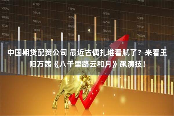 中国期货配资公司 最近古偶扎堆看腻了？来看王阳万茜《八千里路云和月》飙演技！