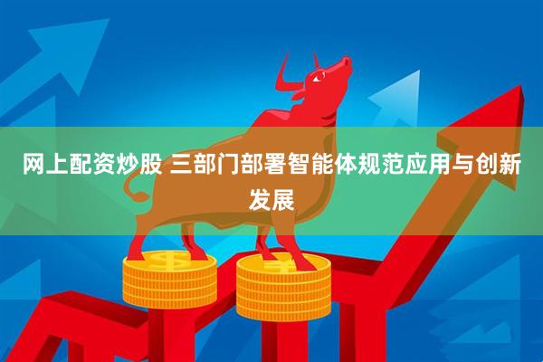网上配资炒股 三部门部署智能体规范应用与创新发展
