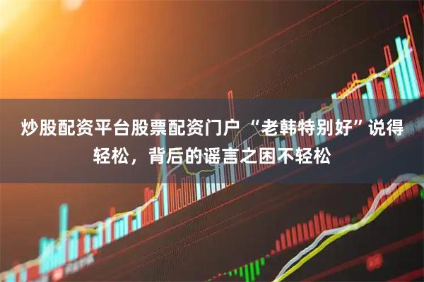 炒股配资平台股票配资门户 “老韩特别好”说得轻松，背后的谣言之困不轻松