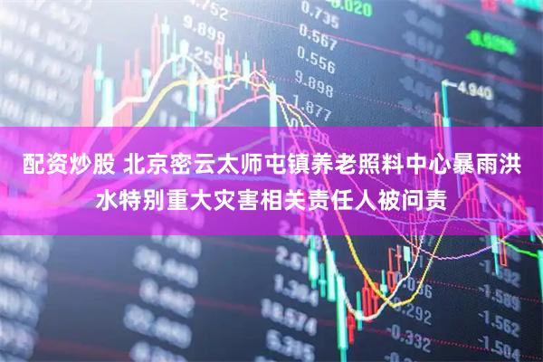配资炒股 北京密云太师屯镇养老照料中心暴雨洪水特别重大灾害相关责任人被问责